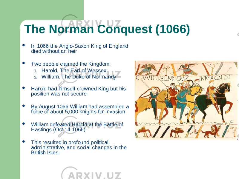 The Norman Conquest (1066)  In 1066 the Anglo-Saxon King of England died without an heir  Two people claimed the Kingdom: 1. Harold, The Earl of Wessex 2. William, The Duke of Normandy  Harold had himself crowned King but his position was not secure.  By August 1066 William had assembled a force of about 5,000 knights for invasion  William defeated Harold at the Battle of Hastings (Oct 14 1066).  This resulted in profound political, administrative, and social changes in the British Isles. 