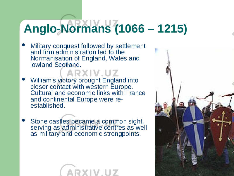 Anglo-Normans (1066 – 1215)  Military conquest followed by settlement and firm administration led to the Normanisation of England, Wales and lowland Scotland.  William&#39;s victory brought England into closer contact with western Europe. Cultural and economic links with France and continental Europe were re- established.  Stone castles became a common sight, serving as administrative centres as well as military and economic strongpoints. 