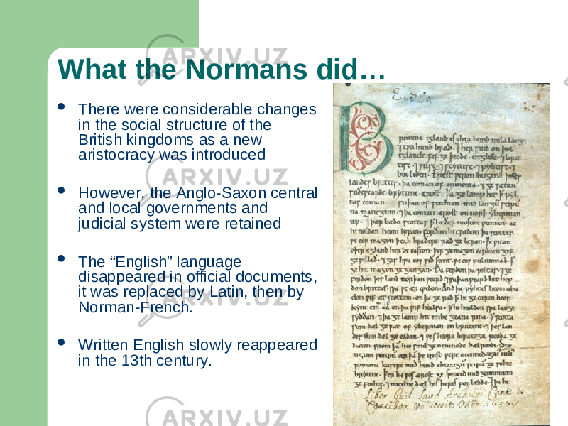 What the Normans did…  There were considerable changes in the social structure of the British kingdoms as a new aristocracy was introduced  However, the Anglo-Saxon central and local governments and judicial system were retained  The “English” language disappeared in official documents, it was replaced by Latin, then by Norman-French.  Written English slowly reappeared in the 13th century. 