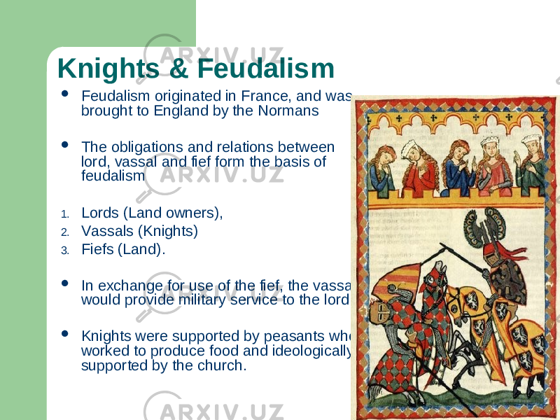 Knights & Feudalism  Feudalism originated in France, and was brought to England by the Normans  The obligations and relations between lord, vassal and fief form the basis of feudalism 1. Lords (Land owners), 2. Vassals (Knights) 3. Fiefs (Land).  In exchange for use of the fief, the vassal would provide military service to the lord.  Knights were supported by peasants who worked to produce food and ideologically supported by the church. 