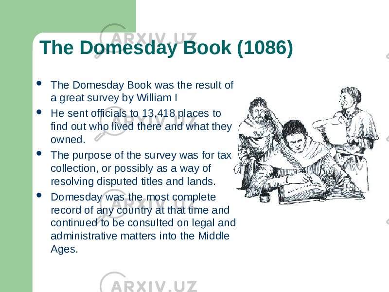 The Domesday Book (1086)  The Domesday Book was the result of a great survey by William I  He sent officials to 13,418 places to find out who lived there and what they owned.  The purpose of the survey was for tax collection, or possibly as a way of resolving disputed titles and lands.  Domesday was the most complete record of any country at that time and continued to be consulted on legal and administrative matters into the Middle Ages. 