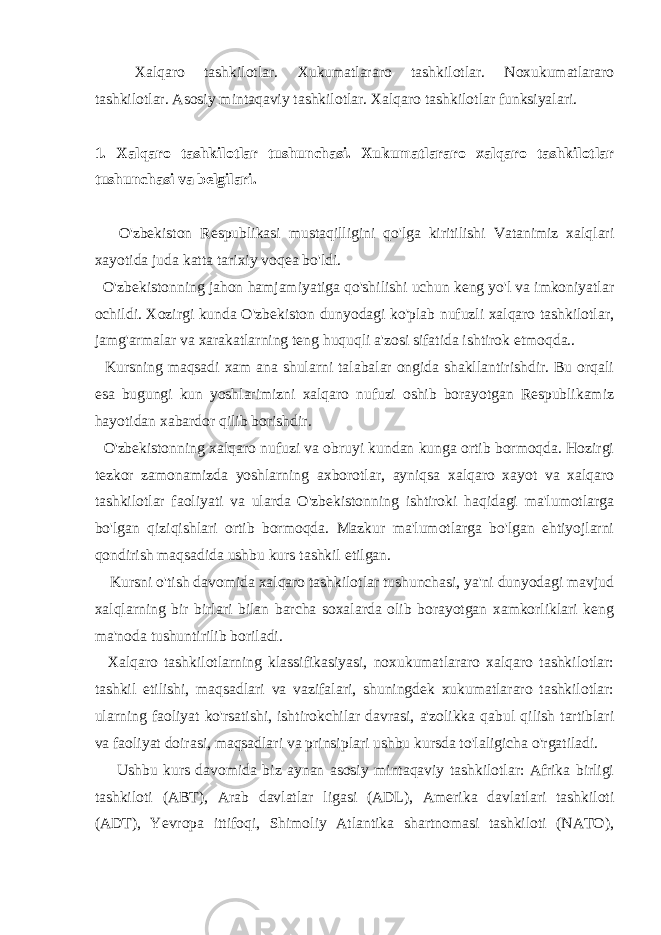 Xalqaro tashkilotlar. Xukumatlararo tashkilotlar. Noxukumatlararo tashkilotlar. Asosiy mintaqaviy tashkilotlar. Xalqaro tashkilotlar funksiyalari. 1. Xalqaro tashkilotlar tushunchasi. Xukumatlararo xalqaro tashkilotlar tushunchasi va belgilari. O&#39;zbekiston Respublikasi mustaqilligini qo&#39;lga kiritilishi Vatanimiz xalqlari xayotida juda katta tarixiy voqea bo&#39;ldi. O&#39;zbekistonning jahon hamjamiyatiga qo&#39;shilishi uchun keng yo&#39;l va imkoniyatlar ochildi. Xozirgi kunda O&#39;zbekiston dunyodagi ko&#39;plab nufuzli xalqaro tashkilotlar, jamg&#39;armalar va xarakatlarning teng huquqli a&#39;zosi sifatida ishtirok etmoqda.. Kursning maqsadi xam ana shularni talabalar ongida shakllantirishdir. Bu orqali esa bugungi kun yoshlarimizni xalqaro nufuzi oshib borayotgan Respublikamiz hayotidan xabardor qilib borishdir. O&#39;zbekistonning xalqaro nufuzi va obruyi kundan kunga ortib bormoqda. Hozirgi tezkor zamonamizda yoshlarning axborotlar, ayniqsa xalqaro xayot va xalqaro tashkilotlar faoliyati va ularda O&#39;zbekistonning ishtiroki haqidagi ma&#39;lumotlarga bo&#39;lgan qiziqishlari ortib bormoqda. Mazkur ma&#39;lumotlarga bo&#39;lgan ehtiyojlarni qondirish maqsadida ushbu kurs tashkil etilgan. Kursni o&#39;tish davomida xalqaro tashkilotlar tushunchasi, ya&#39;ni dunyodagi mavjud xalqlarning bir birlari bilan barcha soxalarda olib borayotgan xamkorliklari keng ma&#39;noda tushuntirilib boriladi. Xalqaro tashkilotlarning klassifikasiyasi, noxukumatlararo xalqaro tashkilotlar: tashkil etilishi, maqsadlari va vazifalari, shuningdek xukumatlararo tashkilotlar: ularning faoliyat ko&#39;rsatishi, ishtirokchilar davrasi, a&#39;zolikka qabul qilish tartiblari va faoliyat doirasi, maqsadlari va prinsiplari ushbu kursda to&#39;laligicha o&#39;rgatiladi. Ushbu kurs davomida biz aynan asosiy mintaqaviy tashkilotlar: Afrika birligi tashkiloti (ABT), Arab davlatlar ligasi (ADL), Amerika davlatlari tashkiloti (ADT), Yevropa ittifoqi, Shimoliy Atlantika shartnomasi tashkiloti (NATO), 