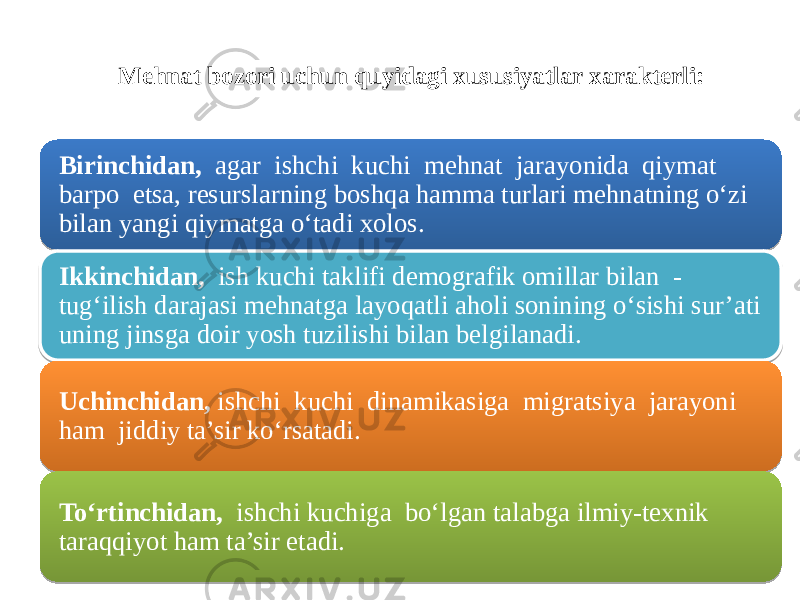 Mehnat bozori uchun quyidagi xususiyatlar xarakterli: Birinchidan, agar ishchi kuchi mehnat jarayonida qiymat barpo etsa, resurslarning boshqa hamma turlari mehnatning o‘zi bilan yangi qiymatga o‘tadi xolos. Ikkinchidan, ish kuchi taklifi demografik omillar bilan - tug‘ilish darajasi mehnatga layoqatli aholi sonining o‘sishi sur’ati uning jinsga doir yosh tuzilishi bilan belgilanadi. Uchinchidan, ishchi kuchi dinamikasiga migratsiya jarayoni ham jiddiy ta’sir ko‘rsatadi. To‘rtinchidan, ishchi kuchiga bo‘lgan talabga ilmiy-texnik taraqqiyot ham ta’sir etadi.170C 0303 090D 090B 0D 03030B 17 08160B 23 030B 0F0D 24 03030B 17 