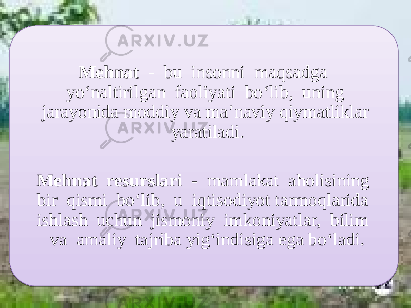 Mehnat - bu insonni maqsadga yo‘naltirilgan faoliyati bo‘lib, uning jarayonida moddiy va ma’naviy qiymatliklar yaratiladi. Mehnat resurslari - mamlakat aholisining bir qismi bo‘lib, u iqtisodiyot tarmoqlarida ishlash uchun jismoniy imkoniyatlar, bilim va amaliy tajriba yig‘indisiga ega bo‘ladi. 01 03 1E 1F0D 1E0D 0102 360303 09 0B06 18 