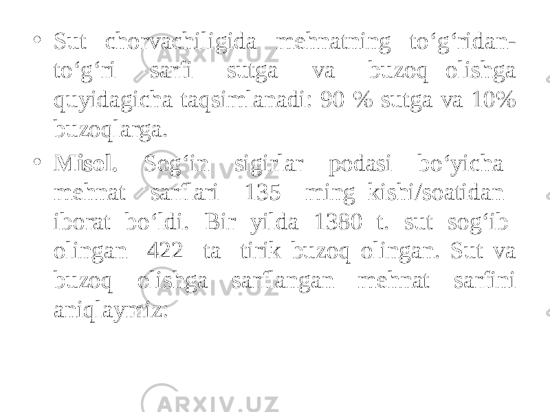 • Sut chorvachiligida mehnatning to‘g‘ridan- to‘g‘ri sarfi sutga va buzoq olishga quyidagicha taqsimlanadi: 90 % sutga va 10% buzoqlarga. • Misol. Sog‘in sigirlar podasi bo‘yicha mehnat sarflari 135 ming kishi/soatidan iborat bo‘ldi. Bir yilda 1380 t. sut sog‘ib olingan 422 ta tirik buzoq olingan. Sut va buzoq olishga sarflangan mehnat sarfini aniqlaymiz: 