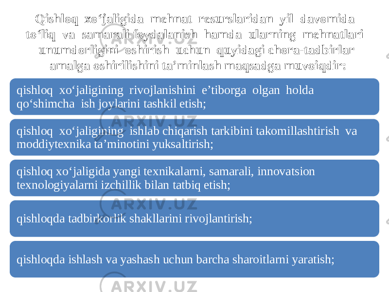 Qishloq xo‘jaligida mehnat resurslaridan yil davomida to‘liq va samarali foydalanish hamda ularning mehnatlari unumdorligini oshirish uchun quyidagi chora-tadbirlar amalga oshirilishini ta’minlash maqsadga muvoiqdir: qishloq xo‘jaligining rivojlanishini e’tiborga olgan holda qo‘shimcha ish joylarini tashkil etish; qishloq xo‘jaligining ishlab chiqarish tarkibini takomillashtirish va moddiytexnika ta’minotini yuksaltirish; qishloq xo‘jaligida yangi texnikalarni, samarali, innovatsion texnologiyalarni izchillik bilan tatbiq etish; qishloqda tadbirkorlik shakllarini rivojlantirish; qishloqda ishlash va yashash uchun barcha sharoitlarni yaratish; 