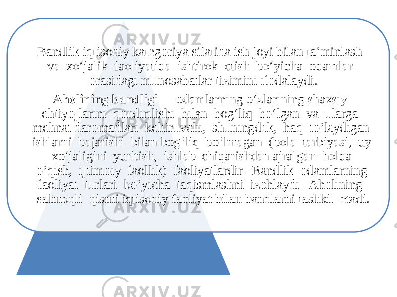 Bandlik iqtisodiy kategoriya sifatida ish joyi bilan ta’minlash va xo‘jalik faoliyatida ishtirok etish bo‘yicha odamlar orasidagi munosabatlar tizimini ifodalaydi. Aholining bandligi - odamlarning o‘zlarining shaxsiy ehtiyojlarini qondirilishi bilan bog‘liq bo‘lgan va ularga mehnat daromadlari keltiruvchi, shuningdek, haq to‘laydigan ishlarni bajarishi bilan bog‘liq bo‘lmagan (bola tarbiyasi, uy xo‘jaligini yuritish, ishlab chiqarishdan ajralgan holda o‘qish, ijtimoiy faollik) faoliyatlardir. Bandlik odamlarning faoliyat turlari bo‘yicha taqismlashni izohlaydi. Aholining salmoqli qismi iqtisodiy faoliyat bilan bandlarni tashkil etadi. 