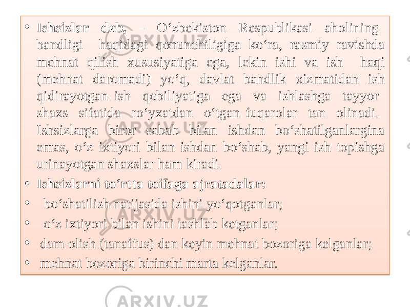 • Ishsizlar deb, - O‘zbekiston Respublikasi aholining bandligi haqidagi qonunchiligiga ko‘ra, rasmiy ravishda mehnat qilish xususiyatiga ega, lekin ishi va ish haqi (mehnat daromadi) yo‘q, davlat bandlik xizmatidan ish qidirayotgan ish qobiliyatiga ega va ishlashga tayyor shaxs sifatida ro‘yxatdan o‘tgan fuqarolar tan olinadi. Ishsizlarga biror sabab bilan ishdan bo‘shatilganlargina emas, o‘z ixtiyori bilan ishdan bo‘shab, yangi ish topishga urinayotgan shaxslar ham kiradi. • Ishsizlarni to‘rtta toifaga ajratadalar: • bo‘shatilish natijasida ishini yo‘qotganlar; • o‘z ixtiyori bilan ishini tashlab ketganlar; • dam olish (tanaffus) dan keyin mehnat bozoriga kelganlar; • mehnat bozoriga birinchi marta kelganlar. 01 0D0903 3603 09 15 38 0E 060F 2D 05 08 01 0D0903 01 03 09 01 03 10 01 03 12 01 03 15 