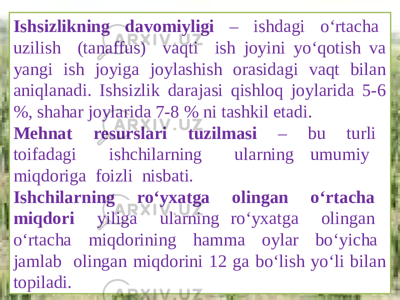 Ishsizlikning davomiyligi – ishdagi o‘rtacha uzilish (tanaffus) vaqti ish joyini yo‘qotish va yangi ish joyiga joylashish orasidagi vaqt bilan aniqlanadi. Ishsizlik darajasi qishloq joylarida 5-6 %, shahar joylarida 7-8 % ni tashkil etadi. Mehnat resurslari tuzilmasi – bu turli toifadagi ishchilarning ularning umumiy miqdoriga foizli nisbati. Ishchilarning ro‘yxatga olingan o‘rtacha miqdori yiliga ularning ro‘yxatga olingan o‘rtacha miqdorining hamma oylar bo‘yicha jamlab olingan miqdorini 12 ga bo‘lish yo‘li bilan topiladi. 