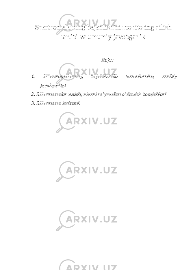 Shartnomalarning bajarilishini monitoring qilish tartibi va umumiy javobgarlik Reja: 1. SHartnomalarning bajarilishida tomonlarning mulkiy javobgarligi 2. SHartnomalar tuzish, ularni ro’yxatdan o’tkazish bosqichlari 3. SHartnoma intizomi. 