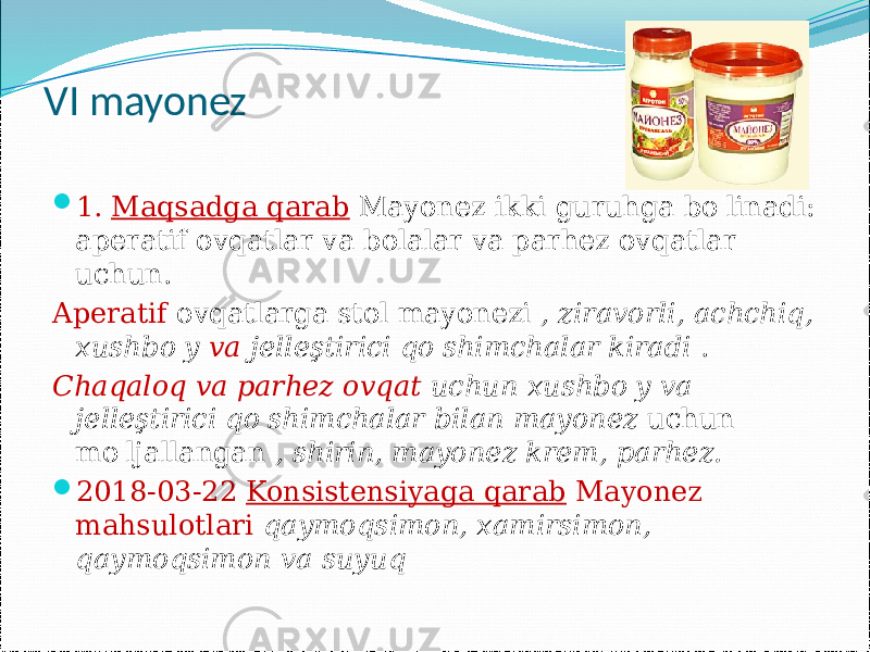 VI mayonez  1. Maqsadga qarab Mayonez ikki guruhga bo&#39;linadi: aperatif ovqatlar va bolalar va parhez ovqatlar uchun. Aperatif ovqatlarga stol mayonezi , ziravorli, achchiq, xushbo&#39;y va jelleştirici qo&#39;shimchalar kiradi . Chaqaloq va parhez ovqat uchun xushbo&#39;y va jelleştirici qo&#39;shimchalar bilan mayonez uchun mo&#39;ljallangan , shirin, mayonez krem, parhez.  2018-03-22 Konsistensiyaga qarab Mayonez mahsulotlari qaymoqsimon, xamirsimon, qaymoqsimon va suyuq 