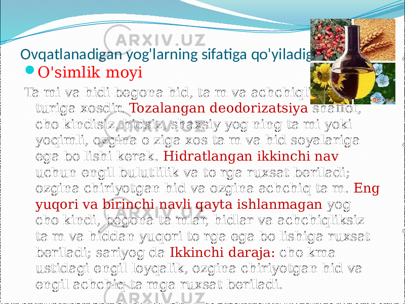  Ovqatlanadigan yog&#39;larning sifatiga qo&#39;yiladigan talablar  O&#39;simlik moyi Ta&#39;mi va hidi begona hid, ta&#39;m va achchiqliksiz moy turiga xosdir. Tozalangan deodorizatsiya shaffof, cho&#39;kindisiz, hidsiz, shaxsiy yog&#39;ning ta&#39;mi yoki yoqimli, ozgina o&#39;ziga xos ta&#39;m va hid soyalariga ega bo&#39;lishi kerak. Hidratlangan ikkinchi nav uchun engil bulutlilik va to&#39;rga ruxsat beriladi; ozgina chiriyotgan hid va ozgina achchiq ta&#39;m. Eng yuqori va birinchi navli qayta ishlanmagan yog &#39; cho&#39;kindi, begona ta&#39;mlar, hidlar va achchiqliksiz ta&#39;m va hiddan yuqori to&#39;rga ega bo&#39;lishiga ruxsat beriladi; sariyog&#39;da Ikkinchi daraja: cho&#39;kma ustidagi engil loyqalik, ozgina chiriyotgan hid va engil achchiq ta&#39;mga ruxsat beriladi. 