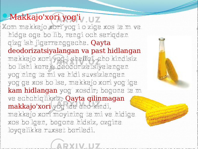  Makkajo&#39;xori yog&#39;i Xom makkajo&#39;xori yog&#39;i o&#39;ziga xos ta&#39;m va hidga ega bo&#39;lib, rangi och sariqdan qizg&#39;ish jigarranggacha. Qayta deodorizatsiyalangan va past hidlangan makkajo&#39;xori yog&#39;i shaffof, cho&#39;kindisiz bo&#39;lishi kerak; deodorizatsiyalangan yog&#39;ning ta&#39;mi va hidi suvsizlangan yog&#39;ga xos bo&#39;lsa, makkajo&#39;xori yog&#39;iga kam hidlangan yog&#39; xosdir; begona ta&#39;m va achchiqliksiz; Qayta qilinmagan makkajo&#39;xori yog&#39;ida cho&#39;kindi, makkajo&#39;xori moyining ta&#39;mi va hidiga xos bo&#39;lgan, begona hidsiz, ozgina loyqalikka ruxsat beriladi. 