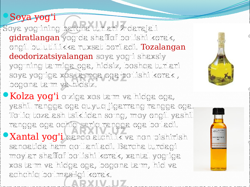  Soya yog&#39;i Soya yog&#39;ining barcha turlari 2-darajali gidratlangan yog&#39;da shaffof bo&#39;lishi kerak, engil bulutlilikka ruxsat beriladi. Tozalangan deodorizatsiyalangan soya yog&#39;i shaxsiy yog&#39;ning ta&#39;miga ega, hidsiz, boshqa turlari soya yog&#39;iga xos ta&#39;mga ega bo&#39;lishi kerak , begona ta&#39;m va hidsiz.  Kolza yog&#39;i o&#39;ziga xos ta&#39;m va hidga ega, yashil rangga ega quyuq jigarrang rangga ega. To&#39;liq tozalash tsiklidan so&#39;ng, moy engil yashil rangga ega ochiq sariq rangga ega bo&#39;ladi.  Xantal yog&#39;i qandolatchilik va non pishirish sanoatida ham qo&#39;llaniladi. Barcha turdagi moylar shaffof bo&#39;lishi kerak, xantal yog&#39;iga xos ta&#39;m va hidga ega, begona ta&#39;m, hid va achchiq bo&#39;lmasligi kerak. 