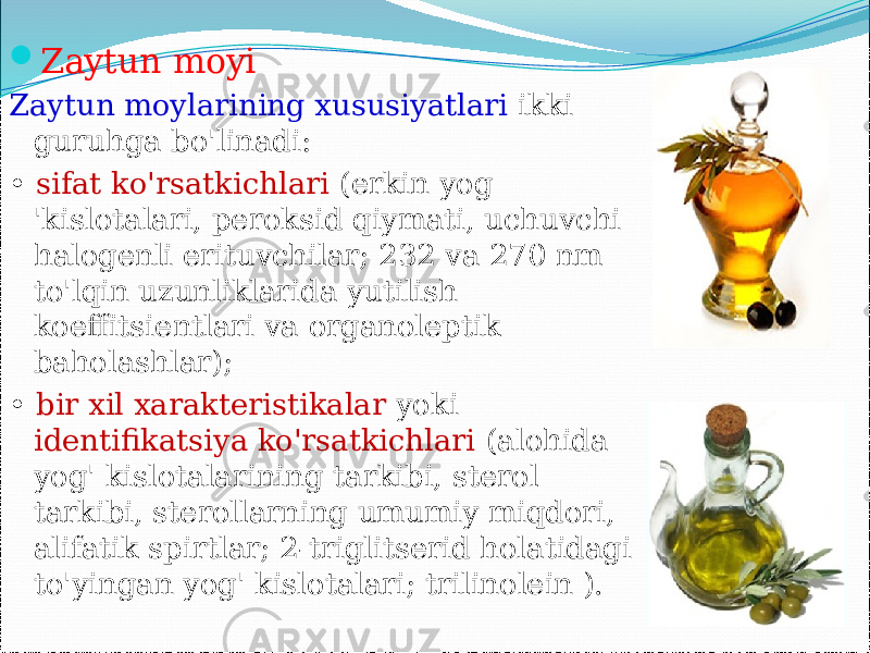  Zaytun moyi Zaytun moylarining xususiyatlari ikki guruhga bo&#39;linadi: • sifat ko&#39;rsatkichlari (erkin yog &#39;kislotalari, peroksid qiymati, uchuvchi halogenli erituvchilar; 232 va 270 nm to&#39;lqin uzunliklarida yutilish koeffitsientlari va organoleptik baholashlar); • bir xil xarakteristikalar yoki identifikatsiya ko&#39;rsatkichlari (alohida yog&#39; kislotalarining tarkibi, sterol tarkibi, sterollarning umumiy miqdori, alifatik spirtlar; 2-triglitserid holatidagi to&#39;yingan yog&#39; kislotalari; trilinolein ).   