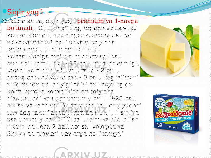  Sigir yog&#39;i Sifatiga ko&#39;ra, sigir yog&#39;i premium va 1-navga bo&#39;linadi . Sigir yog&#39;ining organoleptik sifat ko&#39;rsatkichlari, shuningdek, qadoqlash va etiketkalash 20 balli shkala bo&#39;yicha baholanadi, bunda har bir sifat ko&#39;rsatkichiga ma&#39;lum miqdordagi ball beriladi: ta&#39;mi, hidi - 10 ball, mustahkamligi, tashqi ko&#39;rinishi - 5 ball, rang - 2 ball, qadoqlash, etiketkalash - 3 ball. Yog &#39;sifatini aniqlashda ballar yig&#39;indisi ball reytingiga ko&#39;ra barcha ko&#39;rsatkichlar bo&#39;yicha hisoblanadi va agar umumiy ball 13-20 ball bo&#39;lsa va ta&#39;m va hid bo&#39;yicha ball eng yuqori nav deb tasniflanadi. kamida 6 ball, 1-sinfga esa umumiy ball 6-12 ball, ta’m va hid bilish uchun ball esa 2 ball bo’lsa. Vologda va Shokolad moylari navlarga bo&#39;linmaydi. 