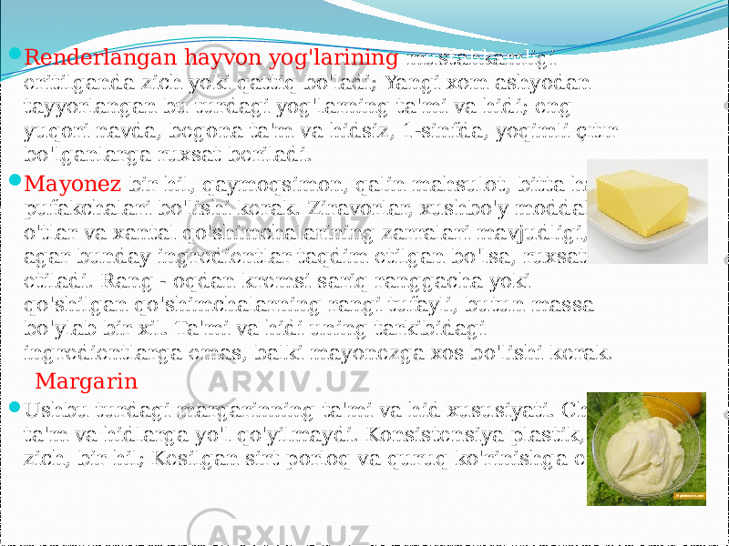  Renderlangan hayvon yog&#39;larining mustahkamligi eritilganda zich yoki qattiq bo&#39;ladi; Yangi xom ashyodan tayyorlangan bu turdagi yog&#39;larning ta&#39;mi va hidi; eng yuqori navda, begona ta&#39;m va hidsiz, 1-sinfda, yoqimli çıtır bo&#39;lganlarga ruxsat beriladi.  Mayonez bir hil, qaymoqsimon, qalin mahsulot, bitta havo pufakchalari bo&#39;lishi kerak. Ziravorlar, xushbo&#39;y moddalar, o&#39;tlar va xantal qo&#39;shimchalarining zarralari mavjudligi, agar bunday ingredientlar taqdim etilgan bo&#39;lsa, ruxsat etiladi. Rang - oqdan kremsi sariq ranggacha yoki qo&#39;shilgan qo&#39;shimchalarning rangi tufayli, butun massa bo&#39;ylab bir xil. Ta&#39;mi va hidi uning tarkibidagi ingredientlarga emas, balki mayonezga xos bo&#39;lishi kerak. Margarin  Ushbu turdagi margarinning ta&#39;mi va hid xususiyati. Chet ta&#39;m va hidlarga yo&#39;l qo&#39;yilmaydi. Konsistensiya plastik, zich, bir hil; Kesilgan sirt porloq va quruq ko&#39;rinishga ega. 