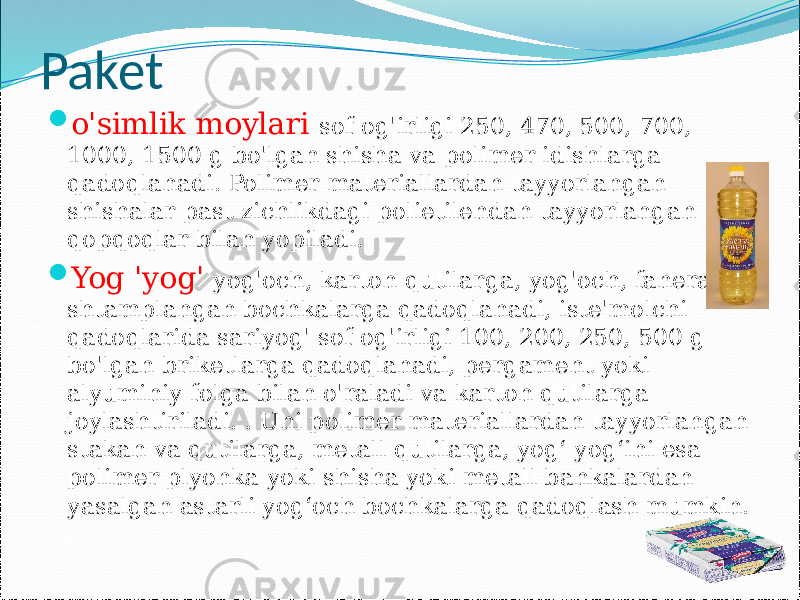 Paket  o&#39;simlik moylari sof og&#39;irligi 250, 470, 500, 700, 1000, 1500 g bo&#39;lgan shisha va polimer idishlarga qadoqlanadi. Polimer materiallardan tayyorlangan shishalar past zichlikdagi polietilendan tayyorlangan qopqoqlar bilan yopiladi.  Yog &#39;yog&#39; yog&#39;och, karton qutilarga, yog&#39;och, fanera shtamplangan bochkalarga qadoqlanadi, iste&#39;molchi qadoqlarida sariyog&#39; sof og&#39;irligi 100, 200, 250, 500 g bo&#39;lgan briketlarga qadoqlanadi, pergament yoki alyuminiy folga bilan o&#39;raladi va karton qutilarga joylashtiriladi. . Uni polimer materiallardan tayyorlangan stakan va qutilarga, metall qutilarga, yog‘ yog‘ini esa polimer plyonka yoki shisha yoki metall bankalardan yasalgan astarli yog‘och bochkalarga qadoqlash mumkin. 