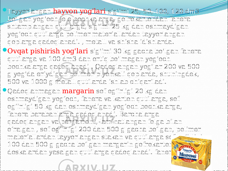  Tayyorlangan hayvon yog&#39;lari sig&#39;imi 25, 50, 100, 120 dm3 bo&#39;lgan yog&#39;och jele bochkalarga, gofrokartondan fanera shtamplangan qutilarga, sig&#39;imi 25 kg dan oshmaydigan yog&#39;och qutilarga polimer materiallardan tayyorlangan qoplarga qadoqlanadi. , metall va shisha idishlarda.  Ovqat pishirish yog&#39;lari sig&#39;imi 30 kg gacha bo&#39;lgan fanera qutilarga va 100 dm3 dan ortiq bo&#39;lmagan yog&#39;och bochkalarga qadoqlanadi . Qadoqlangan yog&#39;lar 200 va 500 g yog&#39;da eriydigan polimer plyonkali qoplarda, shuningdek, 500 va 1000 g metall qutilarda ishlab chiqariladi.  Qadoqlanmagan margarin sof og‘irligi 20 kg dan oshmaydigan yog‘och, fanera va karton qutilarga, sof og‘irligi 50 kg dan oshmaydigan yog‘och bochkalarga, fanera barabanlarga qadoqlanadi. Barchalarga qadoqlangan va pergament, laminatlangan folga bilan o‘ralgan , sof og‘irligi 200 dan 500 g gacha bo‘lgan, polimer materiallardan tayyorlangan stakan va qutilarga sof og‘irligi 100 dan 500 g gacha bo‘lgan margarin gofrokarton, doskalardan yasalgan qutilarga qadoqlanadi. fanera. 