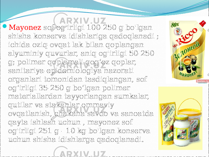  Mayonez sof og&#39;irligi 100-250 g bo&#39;lgan shisha konserva idishlariga qadoqlanadi ; ichida oziq-ovqat lak bilan qoplangan alyuminiy quvurlar, aniq og&#39;irligi 50-250 g; polimer qoplamali qog‘oz qoplar, sanitariya-epidemiologiya nazorati organlari tomonidan tasdiqlangan, sof og‘irligi 35-250 g bo‘lgan polimer materiallardan tayyorlangan sumkalar, qutilar va stakanlar ommaviy ovqatlanish, chakana savdo va sanoatda qayta ishlash uchun , mayonez sof og&#39;irligi 251 g - 10 kg bo&#39;lgan konserva uchun shisha idishlarga qadoqlanadi. 