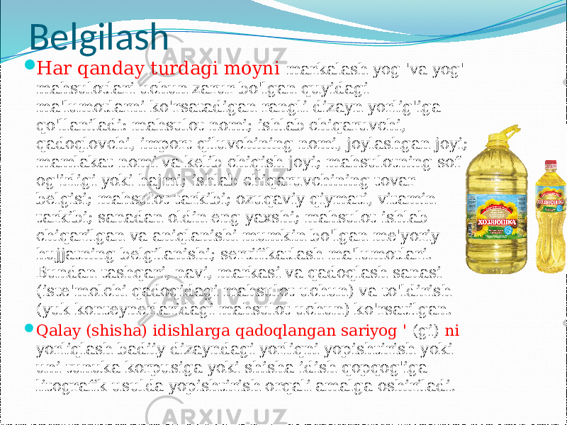 Belgilash  Har qanday turdagi moyni markalash yog &#39;va yog&#39; mahsulotlari uchun zarur bo&#39;lgan quyidagi ma&#39;lumotlarni ko&#39;rsatadigan rangli dizayn yorlig&#39;iga qo&#39;llaniladi: mahsulot nomi; ishlab chiqaruvchi, qadoqlovchi, import qiluvchining nomi, joylashgan joyi; mamlakat nomi va kelib chiqish joyi; mahsulotning sof og&#39;irligi yoki hajmi; ishlab chiqaruvchining tovar belgisi; mahsulot tarkibi; ozuqaviy qiymati, vitamin tarkibi; sanadan oldin eng yaxshi; mahsulot ishlab chiqarilgan va aniqlanishi mumkin bo&#39;lgan me&#39;yoriy hujjatning belgilanishi; sertifikatlash ma&#39;lumotlari. Bundan tashqari, navi, markasi va qadoqlash sanasi (iste&#39;molchi qadoqidagi mahsulot uchun) va to&#39;ldirish (yuk konteynerlaridagi mahsulot uchun) ko&#39;rsatilgan.  Qalay (shisha) idishlarga qadoqlangan sariyog &#39; (gi) ni yorliqlash badiiy dizayndagi yorliqni yopishtirish yoki uni tunuka korpusiga yoki shisha idish qopqog&#39;iga litografik usulda yopishtirish orqali amalga oshiriladi. 