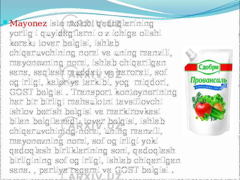  Mayonez iste&#39;molchi qadoqlarining yorlig&#39;i quyidagilarni o&#39;z ichiga olishi kerak: tovar belgisi, ishlab chiqaruvchining nomi va uning manzili, mayonezning nomi, ishlab chiqarilgan sana, saqlash muddati va harorati, sof og&#39;irligi, kaloriya tarkibi, yog &#39;miqdori, GOST belgisi . Transport konteynerining har bir birligi mahsulotni tavsiflovchi ishlov berish belgisi va markirovkasi bilan belgilanadi: tovar belgisi, ishlab chiqaruvchining nomi, uning manzili, mayonezning nomi, sof og&#39;irligi yoki qadoqlash birliklarining soni, qadoqlash birligining sof og&#39;irligi, ishlab chiqarilgan sana. , partiya raqami va GOST belgisi . 