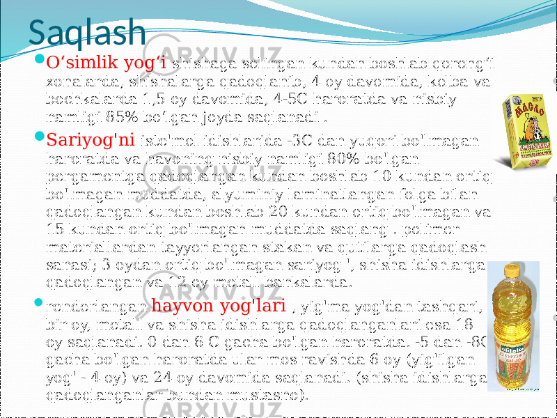 Saqlash  O‘simlik yog‘i shishaga solingan kundan boshlab qorong‘i xonalarda, shishalarga qadoqlanib, 4 oy davomida, kolba va bochkalarda 1,5 oy davomida, 4-5C haroratda va nisbiy namligi 85% bo‘lgan joyda saqlanadi .  Sariyog&#39;ni iste&#39;mol idishlarida -3C dan yuqori bo&#39;lmagan haroratda va havoning nisbiy namligi 80% bo&#39;lgan pergamentga qadoqlangan kundan boshlab 10 kundan ortiq bo&#39;lmagan muddatda, alyuminiy laminatlangan folga bilan qadoqlangan kundan boshlab 20 kundan ortiq bo&#39;lmagan va 15 kundan ortiq bo&#39;lmagan muddatda saqlang . polimer materiallardan tayyorlangan stakan va qutilarga qadoqlash sanasi; 3 oydan ortiq bo&#39;lmagan sariyog &#39;, shisha idishlarga qadoqlangan va 12 oy metall bankalarda.  renderlangan hayvon yog&#39;lari , yig&#39;ma yog&#39;dan tashqari, bir oy, metall va shisha idishlarga qadoqlanganlari esa 18 oy saqlanadi. 0 dan 6 C gacha bo&#39;lgan haroratda. -5 dan -8C gacha bo&#39;lgan haroratda ular mos ravishda 6 oy (yig&#39;ilgan yog&#39; - 4 oy) va 24 oy davomida saqlanadi. (shisha idishlarga qadoqlanganlar bundan mustasno). 