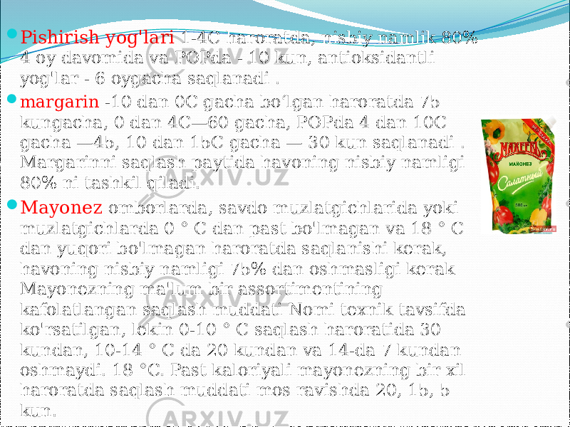  Pishirish yog&#39;lari 1-4C haroratda, nisbiy namlik 80% 4 oy davomida va POPda - 10 kun, antioksidantli yog&#39;lar - 6 oygacha saqlanadi .  margarin -10 dan 0C gacha boʻlgan haroratda 75 kungacha, 0 dan 4C—60 gacha, POPda 4 dan 10C gacha —45, 10 dan 15C gacha — 30 kun saqlanadi . Margarinni saqlash paytida havoning nisbiy namligi 80% ni tashkil qiladi.  Mayonez omborlarda, savdo muzlatgichlarida yoki muzlatgichlarda 0 ° C dan past bo&#39;lmagan va 18 ° C dan yuqori bo&#39;lmagan haroratda saqlanishi kerak, havoning nisbiy namligi 75% dan oshmasligi kerak Mayonezning ma&#39;lum bir assortimentining kafolatlangan saqlash muddati Nomi texnik tavsifda ko&#39;rsatilgan, lekin 0-10 ° C saqlash haroratida 30 kundan, 10-14 ° C da 20 kundan va 14-da 7 kundan oshmaydi. 18 °C. Past kaloriyali mayonezning bir xil haroratda saqlash muddati mos ravishda 20, 15, 5 kun. 