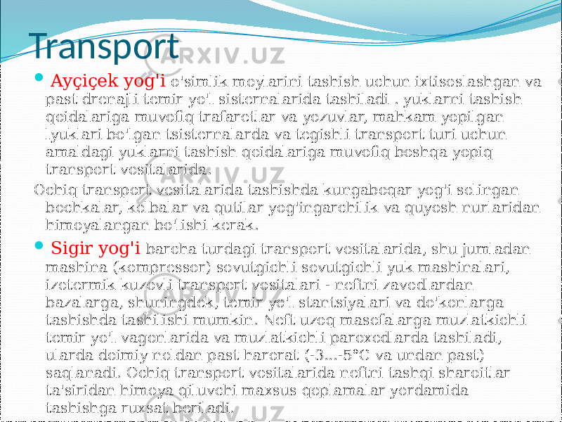 Transport  Ayçiçek yog&#39;i o&#39;simlik moylarini tashish uchun ixtisoslashgan va past drenajli temir yo&#39;l sisternalarida tashiladi . yuklarni tashish qoidalariga muvofiq trafaretlar va yozuvlar, mahkam yopilgan lyuklari bo&#39;lgan tsisternalarda va tegishli transport turi uchun amaldagi yuklarni tashish qoidalariga muvofiq boshqa yopiq transport vositalarida. Ochiq transport vositalarida tashishda kungaboqar yog&#39;i solingan bochkalar, kolbalar va qutilar yog&#39;ingarchilik va quyosh nurlaridan himoyalangan bo&#39;lishi kerak.  Sigir yog&#39;i barcha turdagi transport vositalarida, shu jumladan mashina (kompressor) sovutgichli sovutgichli yuk mashinalari, izotermik kuzovli transport vositalari - neftni zavodlardan bazalarga, shuningdek, temir yo&#39;l stantsiyalari va do&#39;konlarga tashishda tashilishi mumkin. Neft uzoq masofalarga muzlatkichli temir yo&#39;l vagonlarida va muzlatkichli paroxodlarda tashiladi, ularda doimiy noldan past harorat (-3...-5°C va undan past) saqlanadi. Ochiq transport vositalarida neftni tashqi sharoitlar ta&#39;siridan himoya qiluvchi maxsus qoplamalar yordamida tashishga ruxsat beriladi. 