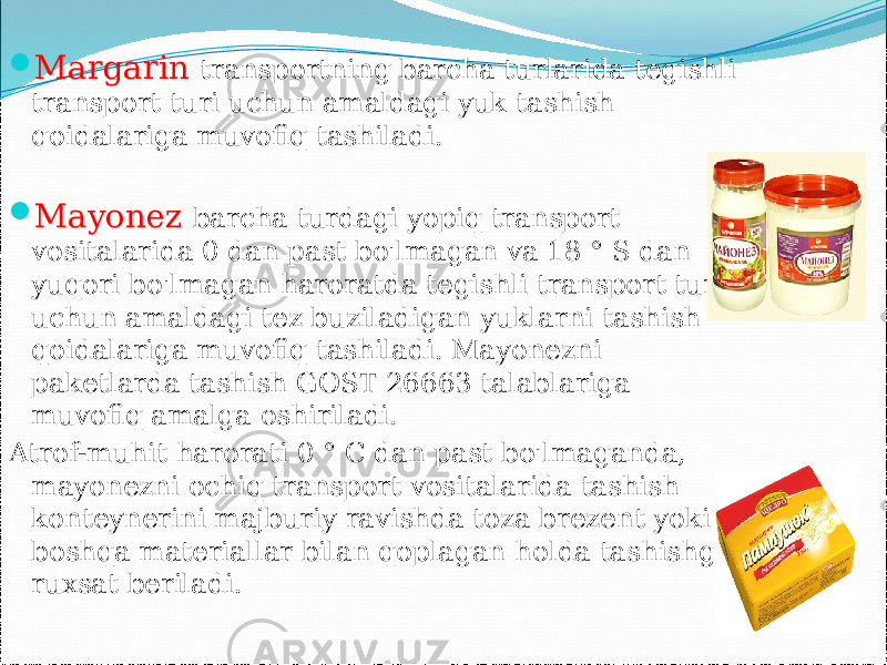  Margarin transportning barcha turlarida tegishli transport turi uchun amaldagi yuk tashish qoidalariga muvofiq tashiladi.  Mayonez barcha turdagi yopiq transport vositalarida 0 dan past bo&#39;lmagan va 18 ° S dan yuqori bo&#39;lmagan haroratda tegishli transport turi uchun amaldagi tez buziladigan yuklarni tashish qoidalariga muvofiq tashiladi. Mayonezni paketlarda tashish GOST 26663 talablariga muvofiq amalga oshiriladi. Atrof-muhit harorati 0 ° C dan past bo&#39;lmaganda, mayonezni ochiq transport vositalarida tashish konteynerini majburiy ravishda toza brezent yoki boshqa materiallar bilan qoplagan holda tashishga ruxsat beriladi.   