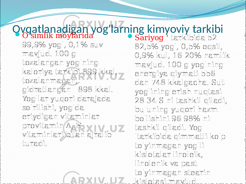 Ovqatlanadigan yog&#39;larning kimyoviy tarkibi  O&#39;simlik moylarida 99,9% yog&#39;, 0,1% suv mavjud. 100 g tozalangan yog&#39;ning kaloriya tarkibi 899 kkal, tozalanmagan, gidratlangan - 898 kkal. Yog&#39;lar yuqori darajada so&#39;rilishi, yog&#39;da eriydigan vitaminlar - provitamin A, E vitaminlari bilan ajralib turadi.  Sariyog &#39; tarkibida 52- 82,5% yog&#39;, 0,5% oqsil, 0,9% kul, 16-20% namlik mavjud. 100 g yog&#39;ning energiya qiymati 556 dan 748 kkalgacha. Sut yog&#39;ining erish nuqtasi 28-34 S ni tashkil qiladi, bu uning yuqori hazm bo&#39;lishini 96-98% ni tashkil qiladi. Yog &#39;tarkibida qimmatli ko&#39;p to&#39;yinmagan yog&#39;li kislotalar linoleik, linolenik va past to&#39;yinmagan stearin kislotasi mavjud. 