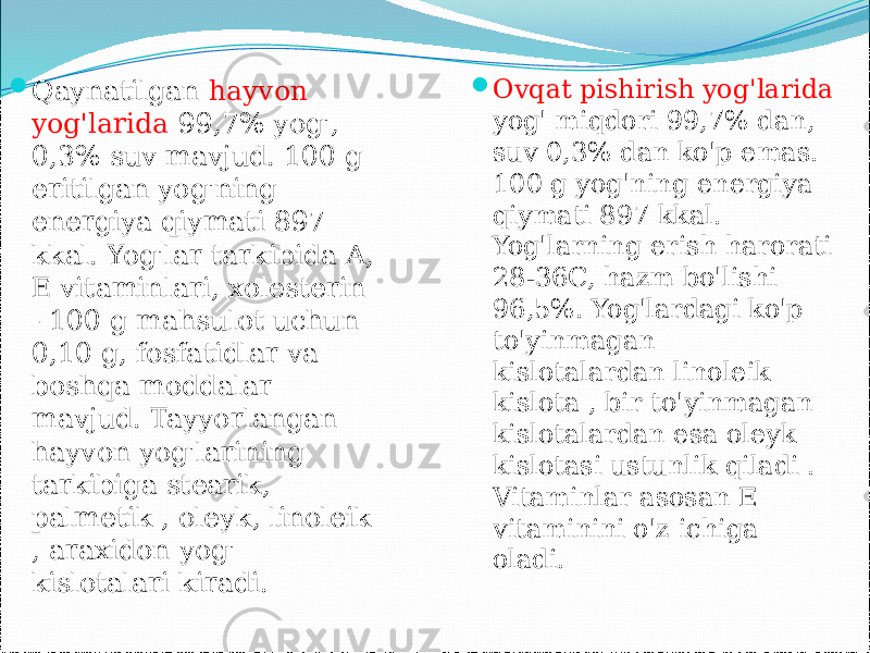  Qaynatilgan hayvon yog&#39;larida 99,7% yog&#39;, 0,3% suv mavjud. 100 g eritilgan yog&#39;ning energiya qiymati 897 kkal. Yog&#39;lar tarkibida A, E vitaminlari, xolesterin - 100 g mahsulot uchun 0,10 g, fosfatidlar va boshqa moddalar mavjud. Tayyorlangan hayvon yog&#39;larining tarkibiga stearik, palmetik , oleyk, linoleik , araxidon yog&#39; kislotalari kiradi.  Ovqat pishirish yog&#39;larida yog&#39; miqdori 99,7% dan, suv 0,3% dan ko&#39;p emas. 100 g yog&#39;ning energiya qiymati 897 kkal. Yog&#39;larning erish harorati 28-36C, hazm bo&#39;lishi 96,5%. Yog&#39;lardagi ko&#39;p to&#39;yinmagan kislotalardan linoleik kislota , bir to&#39;yinmagan kislotalardan esa oleyk kislotasi ustunlik qiladi . Vitaminlar asosan E vitaminini o&#39;z ichiga oladi. 