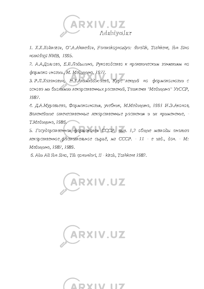 Adabiyotlar 1. X.X.Xolmatov, O’.A.Ahm е dov, Farmakognoziya: darslik, Toshk е nt, Ibn Sino nomidagi NMB, 1995. 2. А.А. Долгова, Е.Я. Лад ы гина, Руководство к практическим занятиям по фармако-гнозии., М. Медицина, 1977. 3. Р.Л. Хазанович, Н.З. Алимходжаева, Курс лекций по фармакогнозии с основа -м и биохимии лекарственн ы х растений, Ташкент &#34;Медицина&#34; УзССР, 1987. 4. Д.А. Муравьева, Фармакогнозия, учебник, М.Медицина, 1991 И.Э. Акопов , Валенейшие отечественн ы е лекарственн ые растения и их применение, - Т.Медицина, 1986. 5. Государственная фармакопея СССР: в ып . 1,2 об щ ие ме т од ы анализа л екарственн ое растительное с ы рьё, мз СССР. - 11 - е изд., доп. - М: Медицина, 1987, 1989. 6. Abu Ali Ibn Sino, Tib qonunlari, II - kitob, Toshk е nt 1982. 