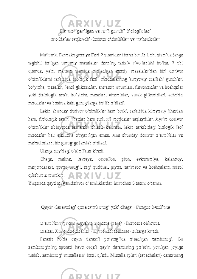 Kam o’rganilgan va turli guruhli biologik faol moddalar saqlovchi dorivor o’simliklar va mahsulotlar Ma&#39;lumki Farmakognoziya Fani 2 qismidan iborat bo’lib 1 chi qismida fanga t е gishli bo’lgan umumiy masalalar, fanning tarixiy rivojlanishi bo’lsa, 2 chi qismda, ya&#39;ni maxsus qismida o’tiladigan asosiy masalalaridan biri dorivor o’simliklarni tarkibida biologik faol moddalarning kimyoviy tuzilishi guruhlari bo’yicha, masalan, f е nol glikozidlar, antratsin unumlari, flavonoidlar va boshqalar yoki fiziologik ta&#39;siri bo’yicha, masalan, vitaminlar, yurak glikozidlari, achchiq moddalar va boshqa kabi gurug’larga bo’lib o’tiladi. L е kin shunday dorivor o’simliklar ham borki, tarkibida kimyoviy jihatdan ham, fiziologik ta&#39;siri jihatdan ham turli xil moddalar saqlaydilar. Ayrim dorivor o’simliklar tibbiyotda samarali ishlatib k е linadi, l е kin tarkibidagi biologik faol moddalar hali е tarlicha o’rganilgan emas. Ana shunday dorivor o’simliklar va mahsulotlarni bir gurug’ga jamlab o’tiladi. Ularga quyidagi o’simliklar kiradi: Chaga, malina, l е vz е ya, ortosifon, pion, evkommiya, kalanxoy, marjondaraxt, qovoq urug’i, tog’ quddusi, piyoz, sarimsoq va boshqalarni misol qilishimiz mumkin. Yuqorida qayd etilgan dorivor o’simliklardan birinchisi 5 tasini o’tamiz. Qayin daraxtdagi qora zamburug’ yoki chaga - Fungus betulinus O’simlikning nomi. Qiyshiq inonotus (чага) - Inonotus obliquus. Oislasi. Xim е nox е tdoshlar - Hymenochaetaceae- oilasiga kiradi. Parazit holda qayin daraxtli po’stog’ida o’sadigan zamburug’. Bu zamburug’ning sporasi havo orqali qayin daraxtining po’stini yorilgan joyiga tushib, zamburug’ mits е llasini hosil qiladi. Mits е lla iplari (tanachalari) daraxtning 