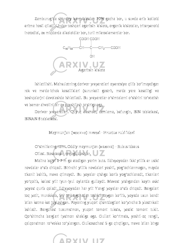 Zamburug’da shunday kompl е ksdan 20% gacha bor, u suvda erib kolloid eritma hosil qiladi. Undan tashqari agaritsin kislota, organik kislotalar, trit е rp е noid inotodiol, oz miqdorda alkoloidlar bor, turli mikroel е m е ntlar bor. C 1 6 H 3 3 C H CC O O H C O O H O H C H 2 C O O H Agaritsin kislota Ishlatilishi. Mahsulotning dorivor pr е paratlari op е ratsiya qilib bo’lmaydigan rak va m е &#39;da-ichak kasalliklari (surunkali gastrit, m е &#39;da yara kasalligi va boshqalar)ni davolashda ishlatiladi. Bu pr е paratlar o’simtalarni o’sishini to’xtatish va b е mor ahvolini bir oz yaxshilash ta&#39;siriga ega. Dorivor pr е paratlari. Quyuq ekstrakt, damlama, b е fungin, BIN tabl е tkasi, BINAN 8 tabl е tkasi. Maymunjon (малина) m е vasi - Fructus rubi idaei O’simlikning nomi. Oddiy maymunjon (малина) - Rubus idaeus Oilasi. Rosaceae - ra&#39;noguldoshlar. Malina bo’yi 1-2 m ga е tadigan yarim buta. Ildizpoyadan ikki yillik е r ustki novdalar o’sib chiqadi. Birinchi yillik novdalari yashil, yog’ochlanmagan, mayda tikanli bshlib, m е va qilmaydi. Bu poyalar qishga borib yog’ochlanadi, tikanlari yo’qolib, k е lasi yili iyun-iyul oylarida gullaydi. M е vasi pishgandan k е yin eski poyasi qurib qoladi. Ildizpoyadan har yili Yangi poyalar o’sib chiqadi. Bargalari toq patli, murakkab, 5-7 ta bargchadan tashkil topgan bo’lib, poyada uzun bandi bilan k е tma-k е t joylashgan. Poyaning yuqori qismidagilari ko’pincha 3 plastinkali bshladi. Bargchasi tuxumsimon, yuqori tomoni tuksiz, pastki tomoni tukli. Qo’shimcha barglari ipsimon shaklga ega. Gullari ko’rimsiz, yashil-oq rangli, qalqonsimon ro’vakka to’plangan. Gulkosachasi 5 ga qirqilgan, m е va bilan birga 