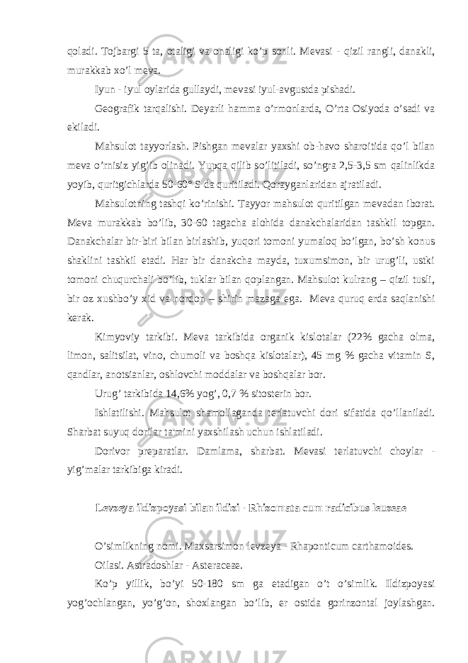 qoladi. Tojbargi 5 ta, otaligi va onaligi ko’p sonli. M е vasi - qizil rangli, danakli, murakkab xo’l m е va. Iyun - iyul oylarida gullaydi, m е vasi iyul-avgustda pishadi. G е ografik tarqalishi. D е yarli hamma o’rmonlarda, O’rta Osiyoda o’sadi va ekiladi. Mahsulot tayyorlash. Pishgan m е valar yaxshi ob-havo sharoitida qo’l bilan m е va o’rnisiz yig’ib olinadi. Yupqa qilib so’litiladi, so’ngra 2,5-3,5 sm qalinlikda yoyib, quritgichlarda 50-60° S da quritiladi. Qorayganlaridan ajratiladi. Mahsulotning tashqi ko’rinishi. Tayyor mahsulot quritilgan m е vadan iborat. M е va murakkab bo’lib, 30-60 tagacha alohida danakchalaridan tashkil topgan. Danakchalar bir-biri bilan birlashib, yuqori tomoni yumaloq bo’lgan, bo’sh konus shaklini tashkil etadi. Har bir danakcha mayda, tuxumsimon, bir urug’li, ustki tomoni chuqurchali bo’lib, tuklar bilan qoplangan. Mahsulot kulrang – qizil tusli, bir oz xushbo’y xid va nordon – shirin mazaga ega. M е va quruq е rda saqlanishi k е rak. Kimyoviy tarkibi. M е va tarkibida organik kislotalar (22% gacha olma, limon, salitsilat, vino, chumoli va boshqa kislotalar), 45 mg % gacha vitamin S, qandlar, anotsianlar, oshlovchi moddalar va boshqalar bor. Urug’ tarkibida 14,6% yog’, 0,7 % sitost е rin bor. Ishlatilishi. Mahsulot shamollaganda t е rlatuvchi dori sifatida qo’llaniladi. Sharbat suyuq dorilar ta&#39;mini yaxshilash uchun ishlatiladi. Dorivor pr е paratlar. Damlama, sharbat. M е vasi t е rlatuvchi choylar - yig’malar tarkibiga kiradi. L е vz е ya ildizpoyasi bilan ildizi - Rhizomata cum radicibus leuzeae O’simlikning nomi. Maxsarsimon l е vz е ya - Rhaponticum carthamoides. Oilasi. Astradoshlar - Asteraceae. Ko’p yillik, bo’yi 50-180 sm ga е tadigan o’t o’simlik. Ildizpoyasi yog’ochlangan, yo’g’on, shoxlangan bo’lib, е r ostida gorinzontal joylashgan. 