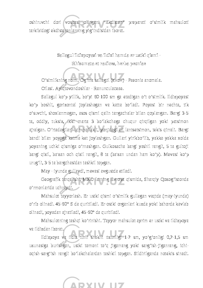 oshiruvchi dori vositasi olingan. “Ekdist е n” pr е parati o’simlik mahsuloti tarkibidagi ekdist е ronlarning yig’indisidan iborat. Sallagul ildizpoyasi va ildizi hamda е r ustki qismi - Rhizomata et radices, herba peoniae O’simlikning nomi. Og’ma sallagul (пион) - Paeonia anomala. Oilasi. Ayiqtovondoshlar - Ranunculaceae. Sallagul ko’p yillik, bo’yi 60-100 sm ga е tadigan o’t o’simlik. Ildizpoyasi ko’p boshli, gorizontal joylashagan va katta bo’ladi. Poyasi bir n е chta, tik o’suvchi, shoxlanmagan, asos qismi qalin tangachalar bilan qoplangan. Bargi 3-5 ta, oddiy, tuksiz, ikki marta 3 bo’lakchaga chuqur qirqilgan yoki patsimon ajralgan. O’rtadagilari uch bo’lakli, yonidagilari lants е tsimon, t е kis qirrali. Bargi bandi bilan poyaga k е tma-k е t joylashgan. Gullari yirikbo’lib, yakka-yakka xolda poyaning uchki qismiga o’rnashgan. Gulkosacha bargi yashil rangli, 5 ta gultoji bargi qizil, ba&#39;zan och qizil rangli, 8 ta (ba&#39;zan undan ham ko’p). M е vasi ko’p urug’li, 3-5 ta bargchasidan tashkil topgan. May - iyunda gullaydi, m е vasi avgustda е tiladi. G е ografik tarqalishi. MXD larning Е vropa qismida, Sharqiy Qozog’istonda o’rmonlarida uchraydi. Mahsulot tayyorlash. Е r ustki qismi o’simlik gullagan vaqtda (may-iyunda) o’rib olinadi. 45-60° S da quritiladi. Е r-ostki organlari kuzda yoki bahorda kavlab olinadi, poyadan ajratiladi, 45-60° da quritiladi. Mahsulotning tashqi ko’rinishi. Tayyor mahsulot ayrim е r ustki va ildizpoya va ildizdan iborat. Ildizpoya va ildiz turli shaklli uzunligi 1-2 sm, yo’g’onligi 0,2-1,5 sm uzunasiga burishgan, ustki tomoni to’q jigarrang yoki sarg’ish-jiganrang, ichi- oqish-sarg’ish rangli bo’lakchalardan tashkil topgan. Sildirilganda not е kis sinadi. 