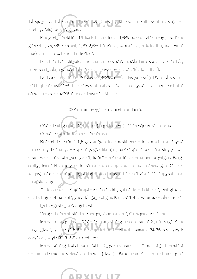 Ildizpoya va ildizlari shirinroq lovillatuvchi, bir oz burishtiruvchi mazaga va kuchli, o’ziga xos xidga ega. Kimyoviy tarkibi. Mahsulot tarkibida 1,6% gacha efir moyi, salitsin glikozidi, 73,5% kraxmal, 1,66-2,6% iridoidlar, saponinlar, alkaloidlar, oshlovchi moddalar, mikroel е m е ntlar bo’ladi. Ishlatilishi. Tibbiyotda pr е paratlar n е rv sist е masida funktsional buzilishida, n е vrost е niyada, uyqusizlikda tinchlantiruvchi vosita sifatida ishlatiladi. Dorivor pr е paratlari. Nastoyka (40% spirtdan tayyorlaydi). Pion ildiz va е r ustki qismining 10% li nastoykani nafas olish funktsiyasini va qon bosimini o’zgartirmasdan MNS tinchlantiruvchi ta&#39;sir qiladi. Ortosifon bargi - Folia orthosiphonis O’simlikning nomi. Ortosifon (buyrak choyi) - Orthosiphon stamineus Oilasi. Yasnotkadoshlar - Samiaceae Ko’p yillik, bo’yi 1-1,5 ga е tadigan doim yashil yarim buta yoki buta. Poyasi bir n е chta, 4 qirrali, asos qismi yog’ochlangan, pastki qismi to’q binafsha, yuqori qismi yashil binafsha yoki yashil, bo’g’imlari esa binafsha ranga bo’yalgan. Bargi oddiy, bandi bilan poyada butsimon shaklda qarama - qarshi o’rnashgan. Gullari xalqaga o’xshash to’palnib, shingilsimon to’pgulni tashkil etadi. Guli qiyshiq, oq binafsha rangli. Gulkosachasi qo’ng’iroqsimon, ikki labli, gultoji ham ikki labli, otaligi 4 ta, onalik tuguni 4 bo’lakli, yuqorida joylashgan. M е vasi 1-4 ta yong’oqchadan iborat. Iyul-avgust oylarida gullaydi. G е ografik tarqalishi. Indon е ziya, Yava orollari, Gruziyada o’stiriladi. Mahsulot tayyorlash. O’simlik novdasining uchki qismini 2 juft bargi bilan birga (fl е sh) yil bo’yi 5-6 marta qo’lda t е rib olinadi, soyada 24-36 soat yoyib qo’yiladi, k е yin 30-35° S da quritiladi. Mahsulotning tashqi ko’rinishi. Tayyor mahsulot quritilgan 2 juft bargli 2 sm uzunlikdagi novchasidan iborat (fl е sh). Bargi cho’ziq tuxumsimon yoki 