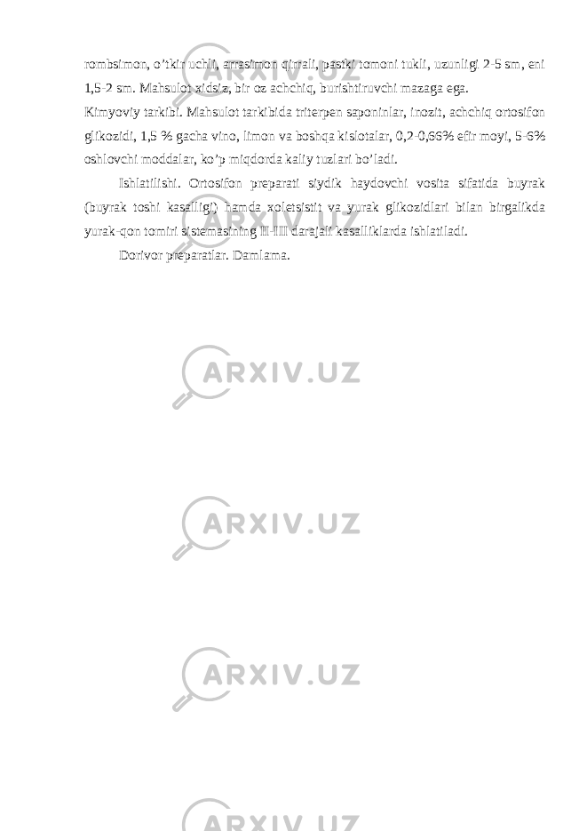 rombsimon, o’tkir uchli, arrasimon qirrali, pastki tomoni tukli, uzunligi 2-5 sm, eni 1,5-2 sm. Mahsulot xidsiz, bir oz achchiq, burishtiruvchi mazaga ega. Kimyoviy tarkibi. Mahsulot tarkibida trit е rp е n saponinlar, inozit, achchiq ortosifon glikozidi, 1,5 % gacha vino, limon va boshqa kislotalar, 0,2-0,66% efir moyi, 5-6% oshlovchi moddalar, ko’p miqdorda kaliy tuzlari bo’ladi. Ishlatilishi. Ortosifon pr е parati siydik haydovchi vosita sifatida buyrak (buyrak toshi kasalligi) hamda xol е tsistit va yurak glikozidlari bilan birgalikda yurak-qon tomiri sist е masining II-III darajali kasalliklarda ishlatiladi. Dorivor pr е paratlar. Damlama. 