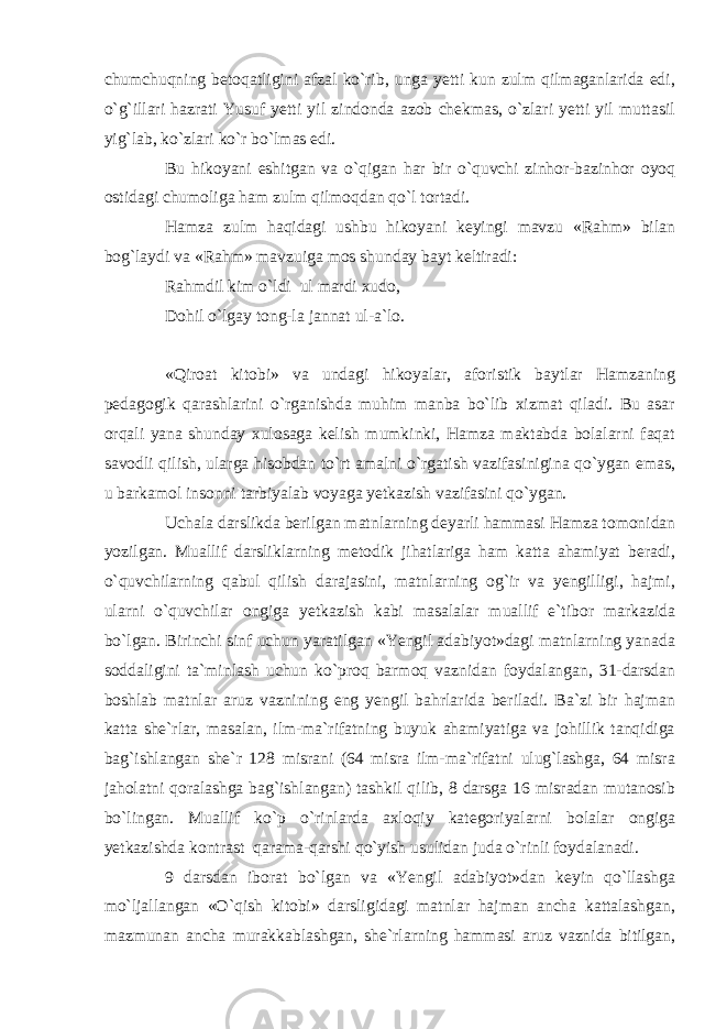 chumchuqning betoqatligini afzal ko`rib, unga yetti kun zulm qilmaganlarida edi, o`g`illari hazrati Yusuf yetti yil zindonda azob chekmas, o`zlari yetti yil muttasil yig`lab, ko`zlari ko`r bo`lmas edi. Bu hikoyani eshitgan va o`qigan har bir o`quvchi zinhor-bazinhor oyoq ostidagi chumoliga ham zulm qilmoqdan qo`l tortadi. Hamza zulm haqidagi ushbu hikoyani keyingi mavzu «Rahm» bilan bog`laydi va «Rahm» mavzuiga mos shunday bayt keltiradi: Rahmdil kim o`ldi ul mardi xudo, Dohil o`lgay tong-la jannat ul-a`lo. «Qiroat kitobi» va undagi hikoyalar, aforistik baytlar Hamzaning pedagogik qarashlarini o`rganishda muhim manba bo`lib xizmat qiladi. Bu asar orqali yana shunday xulosaga kelish mumkinki, Hamza maktabda bolalarni faqat savodli qilish, ularga hisobdan to`rt amalni o`rgatish vazifasinigina qo`ygan emas, u barkamol insonni tarbiyalab voyaga yetkazish vazifasini qo`ygan. Uchala darslikda berilgan matnlarning deyarli hammasi Hamza tomonidan yozilgan. Muallif darsliklarning metodik jihatlariga ham katta ahamiyat beradi, o`quvchilarning qabul qilish darajasini, matnlarning og`ir va yengilligi, hajmi, ularni o`quvchilar ongiga yetkazish kabi masalalar muallif e`tibor markazida bo`lgan. Birinchi sinf uchun yaratilgan «Yengil adabiyot»dagi matnlarning yanada soddaligini ta`minlash uchun ko`proq barmoq vaznidan foydalangan, 31-darsdan boshlab matnlar aruz vaznining eng yengil bahrlarida beriladi. Ba`zi bir hajman katta she`rlar, masalan, ilm-ma`rifatning buyuk ahamiyatiga va johillik tanqidiga bag`ishlangan she`r 128 misrani (64 misra ilm-ma`rifatni ulug`lashga, 64 misra jaholatni qoralashga bag`ishlangan) tashkil qilib, 8 darsga 16 misradan mutanosib bo`lingan. Muallif ko`p o`rinlarda axloqiy kategoriyalarni bolalar ongiga yetkazishda kontrast qarama-qarshi qo`yish usulidan juda o`rinli foydalanadi. 9 darsdan iborat bo`lgan va «Yengil adabiyot»dan keyin qo`llashga mo`ljallangan «O`qish kitobi» darsligidagi matnlar hajman ancha kattalashgan, mazmunan ancha murakkablashgan, she`rlarning hammasi aruz vaznida bitilgan, 