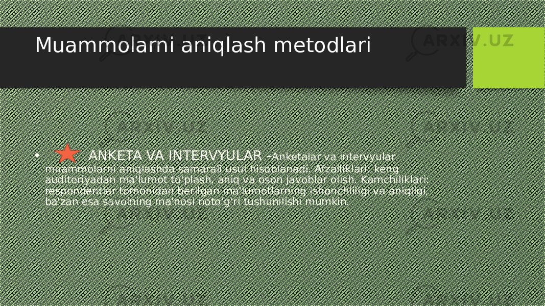 Muammolarni aniqlash metodlari • ANKETA VA INTERVYULAR - Anketalar va intervyular muammolarni aniqlashda samarali usul hisoblanadi. Afzalliklari: keng auditoriyadan ma&#39;lumot to&#39;plash, aniq va oson javoblar olish. Kamchiliklari: respondentlar tomonidan berilgan ma&#39;lumotlarning ishonchliligi va aniqligi, ba&#39;zan esa savolning ma&#39;nosi noto&#39;g&#39;ri tushunilishi mumkin. 