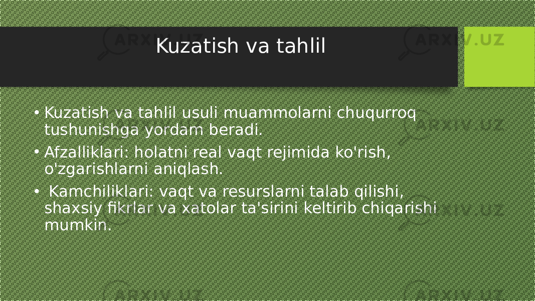 Kuzatish va tahlil • Kuzatish va tahlil usuli muammolarni chuqurroq tushunishga yordam beradi. • Afzalliklari: holatni real vaqt rejimida ko&#39;rish, o&#39;zgarishlarni aniqlash. • Kamchiliklari: vaqt va resurslarni talab qilishi, shaxsiy fikrlar va xatolar ta&#39;sirini keltirib chiqarishi mumkin. 