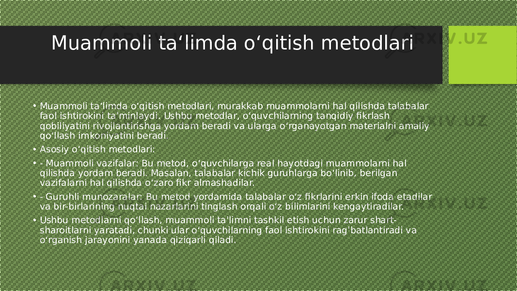 Muammoli ta‘limda o‘qitish metodlari • Muammoli ta‘limda o‘qitish metodlari, murakkab muammolarni hal qilishda talabalar faol ishtirokini ta&#39;minlaydi. Ushbu metodlar, o‘quvchilarning tanqidiy fikrlash qobiliyatini rivojlantirishga yordam beradi va ularga o‘rganayotgan materialni amaliy qo‘llash imkoniyatini beradi. • Asosiy o‘qitish metodlari: • - Muammoli vazifalar: Bu metod, o‘quvchilarga real hayotdagi muammolarni hal qilishda yordam beradi. Masalan, talabalar kichik guruhlarga bo‘linib, berilgan vazifalarni hal qilishda o‘zaro fikr almashadilar. • - Guruhli munozaralar: Bu metod yordamida talabalar o‘z fikrlarini erkin ifoda etadilar va bir-birlarining nuqtai nazarlarini tinglash orqali o‘z bilimlarini kengaytiradilar. • Ushbu metodlarni qo‘llash, muammoli ta&#39;limni tashkil etish uchun zarur shart- sharoitlarni yaratadi, chunki ular o‘quvchilarning faol ishtirokini rag&#39;batlantiradi va o‘rganish jarayonini yanada qiziqarli qiladi. 