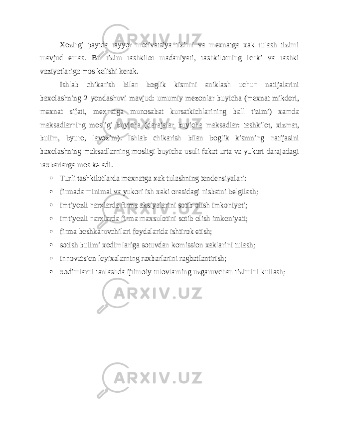 Xozirgi paytda tayyor motivatsiya tizimi va mexnatga xak tulash tizimi mavjud emas. Bu tizim tashkilot madaniyati, tashkilotning ichki va tashki vaziyatlariga mos kelishi kerak. Ishlab chikarish bilan boglik kismini aniklash uchun natijalarini baxolashning 2 yondashuvi mavjud: umumiy mezonlar buyicha (mexnat mikdori, mexnat sifati, mexnatga munosabat kursatkichlarining ball tizimi) xamda maksadlarning mosligi buyicha (darajalar buyicha maksadlar: tashkilot, xizmat, bulim, byuro, lavozim). Ishlab chikarish bilan boglik kismning natijasini baxolashning maksadlarning mosligi buyicha usuli fakat urta va yukori darajadagi raxbarlarga mos keladi.  Turli tashkilotlarda mexnatga xak tulashning tendensiyalari:  firmada minimal va yukori ish xaki orasidagi nisbatni belgilash;  imtiyozli narxlarda firma aksiyalarini sotib olish imkoniyati;  imtiyozli narxlarda firma maxsulotini sotib olish imkoniyati;  firma boshkaruvchilari foydalarida ishtirok etish;  sotish bulimi xodimlariga sotuvdan komission xaklarini tulash;  innovatsion loyixalarning raxbarlarini ragbatlantirish;  xodimlarni tanlashda ijtimoiy tulovlarning uzgaruvchan tizimini kullash; 