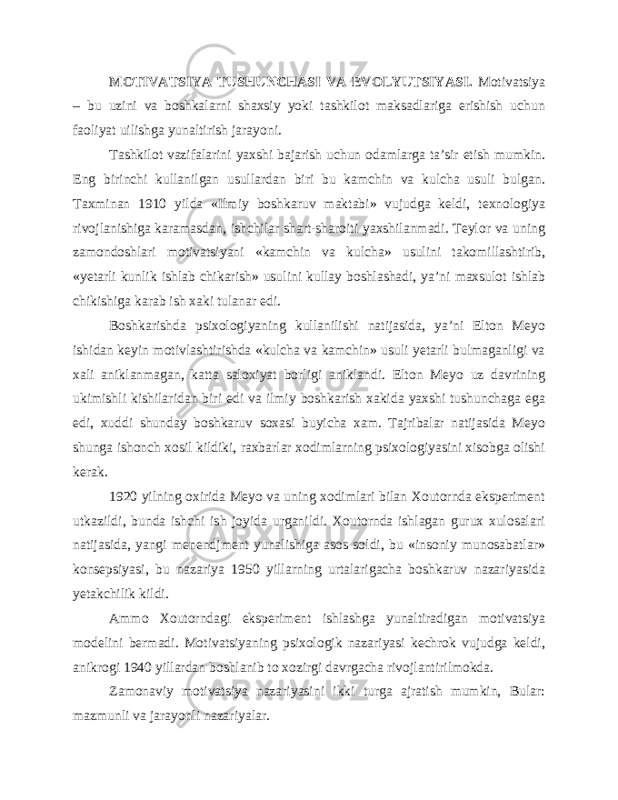 MOTIVATSIYA TUSHUNCHASI VA EVOLYUTSIYASI. Motivatsiya – bu uzini va boshkalarni shaxsiy yoki tashkilot maksadlariga erishish uchun faoliyat uilishga yunaltirish jarayoni. Tashkilot vazifalarini yaxshi bajarish uchun odamlarga ta’sir etish mumkin. Eng birinchi kullanilgan usullardan biri bu kamchin va kulcha usuli bulgan. Taxminan 1910 yilda «Ilmiy boshkaruv maktabi» vujudga keldi, texnologiya rivojlanishiga karamasdan, ishchilar shart-sharoiti yaxshilanmadi. Teylor va uning zamondoshlari motivatsiyani «kamchin va kulcha» usulini takomillashtirib, «yetarli kunlik ishlab chikarish» usulini kullay boshlashadi, ya’ni maxsulot ishlab chikishiga karab ish xaki tulanar edi. Boshkarishda psixologiyaning kullanilishi natijasida, ya’ni Elton Meyo ishidan keyin motivlashtirishda «kulcha va kamchin» usuli yetarli bulmaganligi va xali aniklanmagan, katta saloxiyat borligi aniklandi. Elton Meyo uz davrining ukimishli kishilaridan biri edi va ilmiy boshkarish xakida yaxshi tushunchaga ega edi, xuddi shunday boshkaruv soxasi buyicha xam. Tajribalar natijasida Meyo shunga ishonch xosil kildiki, raxbarlar xodimlarning psixologiyasini xisobga olishi kerak. 1920 yilning oxirida Meyo va uning xodimlari bilan Xoutornda eksperiment utkazildi, bunda ishchi ish joyida urganildi. Xoutornda ishlagan gurux xulosalari natijasida, yangi menendjment yunalishiga asos soldi, bu «insoniy munosabatlar» konsepsiyasi, bu nazariya 1950 yillarning urtalarigacha boshkaruv nazariyasida yetakchilik kildi. Ammo Xoutorndagi eksperiment ishlashga yunaltiradigan motivatsiya modelini bermadi. Motivatsiyaning psixologik nazariyasi kechrok vujudga keldi, anikrogi 1940 yillardan boshlanib to xozirgi davrgacha rivojlantirilmokda. Zamonaviy motivatsiya nazariyasini ikki turga ajratish mumkin, Bular: mazmunli va jarayonli nazariyalar. 