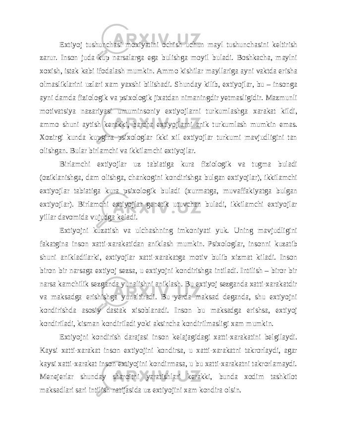 Extiyoj tushunchasi moxiyatini ochish uchun mayl tushunchasini keltirish zarur. Inson juda kup narsalarga ega bulishga moyil buladi. Boshkacha, maylni xoxish, istak kabi ifodalash mumkin. Ammo kishilar mayllariga ayni vaktda erisha olmasliklarini uzlari xam yaxshi bilishadi. Shunday kilib, extiyojlar, bu – insonga ayni damda fiziologik va psixologik jixatdan nimaningdir yetmasligidir. Mazmunli motivatsiya nazariyasi umuminsoniy extiyojlarni turkumlashga xarakat kildi, ammo shuni aytish kerakki, barcha extiyojlarni anik turkumlash mumkin emas. Xozirgi kunda kupgina psixologlar ikki xil extiyojlar turkumi mavjudligini tan olishgan. Bular birlamchi va ikkilamchi extiyojlar. Birlamchi extiyojlar uz tabiatiga kura fiziologik va tugma buladi (oziklanishga, dam olishga, chankogini kondirishga bulgan extiyojlar), ikkilamchi extiyojlar tabiatiga kura psixologik buladi (xurmatga, muvaffakiyatga bulgan extiyojlar). Birlamchi extiyojlar genetik utuvchan buladi, ikkilamchi extiyojlar yillar davomida vujudga keladi. Extiyojni kuzatish va ulchashning imkoniyati yuk. Uning mavjudligini fakatgina inson xatti-xarakatidan aniklash mumkin. Psixologlar, insonni kuzatib shuni anikladilarki, extiyojlar xatti-xarakatga motiv bulib xizmat kiladi. Inson biron bir narsaga extiyoj sezsa, u extiyojni kondirishga intiladi. Intilish – biror bir narsa kamchilik sezganda yunalishni aniklash. Bu extiyoj sezganda xatti-xarakatdir va maksadga erishishga yunaltiradi. Bu yerda maksad deganda, shu extiyojni kondirishda asosiy dastak xisoblanadi. Inson bu maksadga erishsa, extiyoj kondiriladi, kisman kondiriladi yoki aksincha kondirilmasligi xam mumkin. Extiyojni kondirish darajasi inson kelajagidagi xatti-xarakatini belgilaydi. Kaysi xatti-xarakat inson extiyojini kondirsa, u xatti-xarakatni takrorlaydi, agar kaysi xatti-xarakat inson extiyojini kondirmasa, u bu xatti-xarakatni takrorlamaydi. Menejerlar shunday sharoitni yaratishlari kerakki, bunda xodim tashkilot maksadlari sari intilish natijasida uz extiyojini xam kondira olsin. 