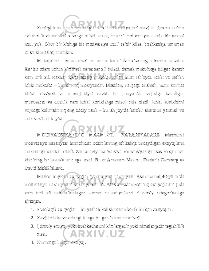 Xozirgi kunda odamzotning turli xil anik extiyojlari mavjud. Raxbar doimo extimollik elementini xisobga olishi kerak, chunki motivatsiyada anik bir yaxshi usul yuk. Biror bir kishiga bir motivatsiya usuli ta’sir kilsa, boshkasiga umuman ta’sir kilmasligi mumkin. Mukofotlar – bu odamzot uzi uchun kadrli deb xisoblagan barcha narsalar. Xar bir odam uchun kimmatli narsa xar xil buladi, demak mukofotga bulgan karash xam turli xil. Raxbar ikkita asosiy mukofot turlari bilan ishlaydi: ichki va tashki. Ichki mukofot – bu ishning moxiyatidir. Masalan, natijaga erishish, uzini xurmat kilish xissiyoti va muvaffakiyat zavki. Ish jarayonida vujudga keladigan munosabat va dustlik xam ichki konikishga misol bula oladi. Ichki konikishni vujudga keltirishning eng oddiy usuli – bu ish joyida kerakli sharoitni yaratish va anik vazifani kuyish. MOTIVATSIYANING MAZMUNLI NAZARIYALARI. Mazmunli motivatsiya nazariyasi birinchidan odamlarning ishlashga undaydigan extiyojlarni aniklashga xarakat kiladi. Zamonaviy motivatsiya konsepsiyasiga asos solgan uch kishining ishi asosiy urin egallaydi. Bular Abraxam Maslou, Frederik Gersberg va Devid MakKlelland. Maslou buyicha extiyojlar iyerarxiyasi nazariyasi. Asrimizning 40-yillarida motivatsiya nazariyasini yaratayotgan A. Maslou odamzotning extiyojlarini juda xam turli xil deb ta’kidlagan, ammo bu extiyojlarni 5 asosiy kategoriyasiga ajratgan. 1. Fiziologik extiyojlar – bu yashab kolish uchun kerak bulgan extiyojlar. 2. Xavfsizlikka va ertangi kunga bulgan ishonch extiyoji. 3. Ijtimoiy extiyoj yoki boshkacha uni kimlargadir yoki nimalargadir tegishlilik xissi. 4. Xurmatga bulgan extiyoj. 