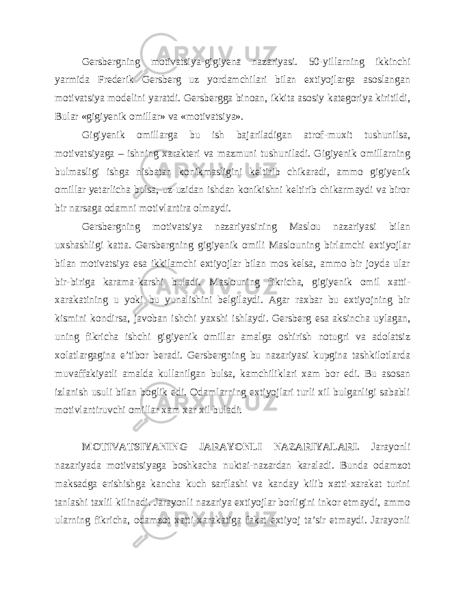 Gersbergning motivatsiya-gigiyena nazariyasi. 50-yillarning ikkinchi yarmida Frederik Gersberg uz yordamchilari bilan extiyojlarga asoslangan motivatsiya modelini yaratdi. Gersbergga binoan, ikkita asosiy kategoriya kiritildi, Bular «gigiyenik omillar» va «motivatsiya». Gigiyenik omillarga bu ish bajariladigan atrof-muxit tushunilsa, motivatsiyaga – ishning xarakteri va mazmuni tushuniladi. Gigiyenik omillarning bulmasligi ishga nisbatan konikmasligini keltirib chikaradi, ammo gigiyenik omillar yetarlicha bulsa, uz-uzidan ishdan konikishni keltirib chikarmaydi va biror bir narsaga odamni motivlantira olmaydi. Gersbergning motivatsiya nazariyasining Maslou nazariyasi bilan uxshashligi katta. Gersbergning gigiyenik omili Maslouning birlamchi extiyojlar bilan motivatsiya esa ikkilamchi extiyojlar bilan mos kelsa, ammo bir joyda ular bir-biriga karama-karshi buladi. Maslouning fikricha, gigiyenik omil xatti- xarakatining u yoki bu yunalishini belgilaydi. Agar raxbar bu extiyojning bir kismini kondirsa, javoban ishchi yaxshi ishlaydi. Gersberg esa aksincha uylagan, uning fikricha ishchi gigiyenik omillar amalga oshirish notugri va adolatsiz xolatlargagina e’tibor beradi. Gersbergning bu nazariyasi kupgina tashkilotlarda muvaffakiyatli amalda kullanilgan bulsa, kamchiliklari xam bor edi. Bu asosan izlanish usuli bilan boglik edi. Odamlarning extiyojlari turli xil bulganligi sababli motivlantiruvchi omillar xam xar xil buladi. MOTIVATSIYANING JARAYONLI NAZARIYALARI. Jarayonli nazariyada motivatsiyaga boshkacha nuktai-nazardan karaladi. Bunda odamzot maksadga erishishga kancha kuch sarflashi va kanday kilib xatti-xarakat turini tanlashi taxlil kilinadi. Jarayonli nazariya extiyojlar borligini inkor etmaydi, ammo ularning fikricha, odamzot xatti-xarakatiga fakat extiyoj ta’sir etmaydi. Jarayonli 