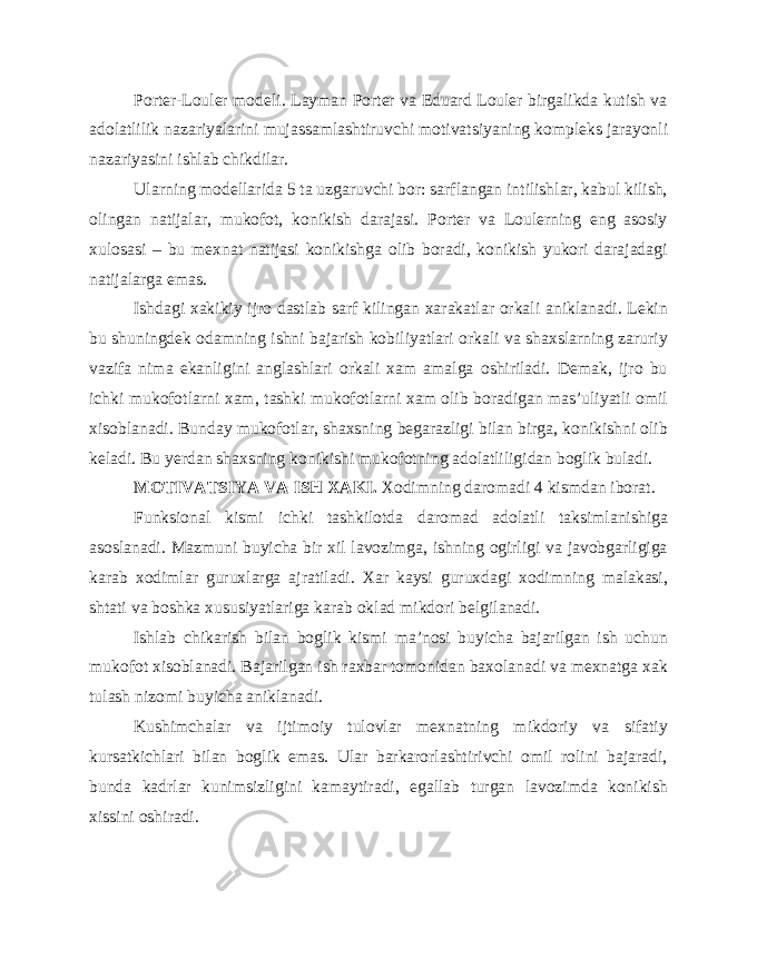 Porter-Louler modeli. Layman Porter va Eduard Louler birgalikda kutish va adolatlilik nazariyalarini mujassamlashtiruvchi motivatsiyaning kompleks jarayonli nazariyasini ishlab chikdilar. Ularning modellarida 5 ta uzgaruvchi bor: sarflangan intilishlar, kabul kilish, olingan natijalar, mukofot, konikish darajasi. Porter va Loulerning eng asosiy xulosasi – bu mexnat natijasi konikishga olib boradi, konikish yukori darajadagi natijalarga emas. Ishdagi xakikiy ijro dastlab sarf kilingan xarakatlar orkali aniklanadi. Lekin bu shuningdek odamning ishni bajarish kobiliyatlari orkali va shaxslarning zaruriy vazifa nima ekanligini anglashlari orkali xam amalga oshiriladi. Demak, ijro bu ichki mukofotlarni xam, tashki mukofotlarni xam olib boradigan mas’uliyatli omil xisoblanadi. Bunday mukofotlar, shaxsning begarazligi bilan birga, konikishni olib keladi. Bu yerdan shaxsning konikishi mukofotning adolatliligidan boglik buladi. MOTIVATSIYA VA ISH XAKI. Xodimning daromadi 4 kismdan iborat. Funksional kismi ichki tashkilotda daromad adolatli taksimlanishiga asoslanadi. Mazmuni buyicha bir xil lavozimga, ishning ogirligi va javobgarligiga karab xodimlar guruxlarga ajratiladi. Xar kaysi guruxdagi xodimning malakasi, shtati va boshka xususiyatlariga karab oklad mikdori belgilanadi. Ishlab chikarish bilan boglik kismi ma’nosi buyicha bajarilgan ish uchun mukofot xisoblanadi. Bajarilgan ish raxbar tomonidan baxolanadi va mexnatga xak tulash nizomi buyicha aniklanadi. Kushimchalar va ijtimoiy tulovlar mexnatning mikdoriy va sifatiy kursatkichlari bilan boglik emas. Ular barkarorlashtirivchi omil rolini bajaradi, bunda kadrlar kunimsizligini kamaytiradi, egallab turgan lavozimda konikish xissini oshiradi. 