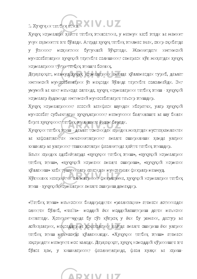  1. Хуқуқни татбиқ этиш Ҳуқуқ нормалари ҳаётга татбиқ этилсагина, у мазмун касб этади ва жамият учун аҳамиятга эга бўлади. Агарда ҳуқуқ татбиқ этилмас экан, охир-оқибатда у ўзининг моҳиятини бутунлай йўқотади. Жамиятдаги ижтимоий муносабатларни ҳуқуқий тартибга солишнинг самараси кўп жиҳатдан ҳуқуқ нормаларини тўғри татбиқ этишга боғлиқ. Дарҳақиқат, мавжуд ҳуқуқ нормаларини амалда қўлламасдан туриб, давлат ижтимоий муносабатларни ўз мақсади йўлида тартибга сололмайди. Энг умумий ва кенг маънода олганда, ҳуқуқ нормаларини татбиқ этиш - ҳуқуқий нормалар ёрдамида ижтимоий муносабатларга таъсир этишдир. Ҳуқуқ нормаларининг асосий вазифаси шундан иборатки, улар ҳуқуқий муносабат субъектлари ҳуқуқларининг мазмунини белгилашга ва шу билан бирга ҳуқуқнинг татбиқ этилишига ёрдам беради. Ҳуқуқни татбиқ этиш - давлат томонидан юридик жиҳатдан мустаҳкамланган ва кафолатланган имкониятларнинг амалга оширилиши ҳамда уларни кишилар ва уларнинг ташкилотлари фаолиятида ҳаётга татбиқ этишдир. Баъзи юридик адабиётларда «ҳуқуқни татбиқ этиш», «ҳуқуқий нормаларни татбиқ этиш», «ҳуқуқий нормани амалга ошириш», «ҳуқуқий нормани қўлланиш» каби тушунчалар юзасидан мунозарали фикрлар мавжуд. Кўпчилик назариётчи олимларнинг фикрларича, ҳуқуқий нормаларни татбиқ этиш - ҳуқуқий нормаларни амалга ошириш демақдир. «Татбиқ этиш» маъносини билдирадиган «реализация» атамаси лотинчадан олинган бўлиб, «realis»- моддий ёки моддийлаштириш деган маънони англатади. Ҳозирги кунда бу сўз кўпроқ у ёки бу режани, дастур ва лойиҳаларни, мақсадлар ва ҳоказоларни ҳаётда амалга ошириш ёки уларни татбиқ этиш маъносида қўлланилади. «Ҳуқуқни татбиқ этиш» атамаси юқоридаги мазмунга мос келади. Дарҳақиқат, ҳуқуқ номоддий кўринишга эга бўлса ҳам, у кишиларнинг фаолиятларида, фаол хулқи ва юриш- 